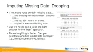 sundog-education.com
datacumulus.com
© 2024 All Rights Reserved Worldwide
Imputing Missing Data: Dropping
• If not many rows contain missing data…
• …and dropping those rows doesn’t bias your
data…
• …and you don’t have a lot of time…
• …maybe it’s a reasonable thing to do.
• But, it’s never going to be the right
answer for the “best” approach.
• Almost anything is better. Can you
substitute another similar field perhaps?
(i.e., review summary vs. full text)
 