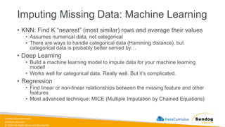 sundog-education.com
datacumulus.com
© 2024 All Rights Reserved Worldwide
Imputing Missing Data: Machine Learning
• KNN: Find K “nearest” (most similar) rows and average their values
• Assumes numerical data, not categorical
• There are ways to handle categorical data (Hamming distance), but
categorical data is probably better served by…
• Deep Learning
• Build a machine learning model to impute data for your machine learning
model!
• Works well for categorical data. Really well. But it’s complicated.
• Regression
• Find linear or non-linear relationships between the missing feature and other
features
• Most advanced technique: MICE (Multiple Imputation by Chained Equations)
 
