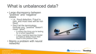 sundog-education.com
datacumulus.com
© 2024 All Rights Reserved Worldwide
What is unbalanced data?
• Large discrepancy between
“positive” and “negative”
cases
• i.e., fraud detection. Fraud is
rare, and most rows will be not-
fraud
• Don’t let the terminology
confuse you; “positive” doesn’t
mean “good”
• It means the thing you’re testing
for is what happened.
• If your machine learning model
is made to detect fraud, then
fraud is the positive case.
• Mainly a problem with neural
networks
 