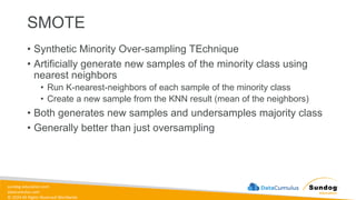 sundog-education.com
datacumulus.com
© 2024 All Rights Reserved Worldwide
SMOTE
• Synthetic Minority Over-sampling TEchnique
• Artificially generate new samples of the minority class using
nearest neighbors
• Run K-nearest-neighbors of each sample of the minority class
• Create a new sample from the KNN result (mean of the neighbors)
• Both generates new samples and undersamples majority class
• Generally better than just oversampling
 