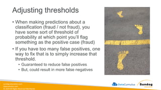 sundog-education.com
datacumulus.com
© 2024 All Rights Reserved Worldwide
Adjusting thresholds
• When making predictions about a
classification (fraud / not fraud), you
have some sort of threshold of
probability at which point you’ll flag
something as the positive case (fraud)
• If you have too many false positives, one
way to fix that is to simply increase that
threshold.
• Guaranteed to reduce false positives
• But, could result in more false negatives
 