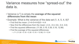 sundog-education.com
datacumulus.com
© 2024 All Rights Reserved Worldwide
• Variance (𝜎2) is simply the average of the squared
differences from the mean
• Example: What is the variance of the data set (1, 4, 5, 4, 8)?
• First find the mean: (1+4+5+4+8)/5 = 4.4
• Now find the differences from the mean: (-3.4, -0.4, 0.6, -0.4, 3.6)
• Find the squared differences: (11.56, 0.16, 0.36, 0.16, 12.96)
• Find the average of the squared differences:
• 𝜎2= (11.56 + 0.16 + 0.36 + 0.16 + 12.96) / 5 = 5.04
Variance measures how “spread-out” the
data is.
 