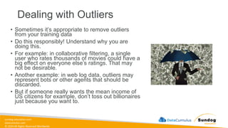 sundog-education.com
datacumulus.com
© 2024 All Rights Reserved Worldwide
• Sometimes it’s appropriate to remove outliers
from your training data
• Do this responsibly! Understand why you are
doing this.
• For example: in collaborative filtering, a single
user who rates thousands of movies could have a
big effect on everyone else’s ratings. That may
not be desirable.
• Another example: in web log data, outliers may
represent bots or other agents that should be
discarded.
• But if someone really wants the mean income of
US citizens for example, don’t toss out billionaires
just because you want to.
Dealing with Outliers
 
