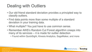 sundog-education.com
datacumulus.com
© 2024 All Rights Reserved Worldwide
• Our old friend standard deviation provides a principled way to
classify outliers.
• Find data points more than some multiple of a standard
deviation in your training data.
• What multiple? You just have to use common sense.
• Remember AWS’s Random Cut Forest algorithm creeps into
many of its services – it is made for outlier detection
• Found within QuickSight, Kinesis Analytics, SageMaker, and more
Dealing with Outliers
 