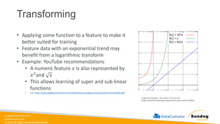 sundog-education.com
datacumulus.com
© 2024 All Rights Reserved Worldwide
Transforming
Image: By Autopilot - Own work, CC BY-SA 3.0,
https://commons.wikimedia.org/w/index.php?curid=10733854
https://static.googleusercontent.com/media/research.google.com/en//pubs/archive/45530.pdf
• Applying some function to a feature to make it
better suited for training
• Feature data with an exponential trend may
benefit from a logarithmic transform
• Example: YouTube recommendations
• A numeric feature 𝑥 is also represented by
𝑥2and 𝑥
• This allows learning of super and sub-linear
functions
• (ref: https://static.googleusercontent.com/media/research.google.com/en//pubs/archive/45530.pdf)
 