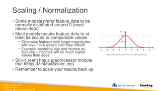 sundog-education.com
datacumulus.com
© 2024 All Rights Reserved Worldwide
Scaling / Normalization
• Some models prefer feature data to be
normally distributed around 0 (most
neural nets)
• Most models require feature data to at
least be scaled to comparable values
• Otherwise features with larger magnitudes
will have more weight than they should
• Example: modeling age and income as
features – incomes will be much higher
values than ages
• Scikit_learn has a preprocessor module
that helps (MinMaxScaler, etc)
• Remember to scale your results back up
Geek3 [CC BY 3.0 (https://creativecommons.org/licenses/by/3.0)]
 