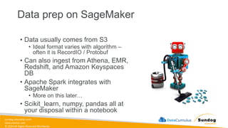 sundog-education.com
datacumulus.com
© 2024 All Rights Reserved Worldwide
Data prep on SageMaker
• Data usually comes from S3
• Ideal format varies with algorithm –
often it is RecordIO / Protobuf
• Can also ingest from Athena, EMR,
Redshift, and Amazon Keyspaces
DB
• Apache Spark integrates with
SageMaker
• More on this later…
• Scikit_learn, numpy, pandas all at
your disposal within a notebook
 