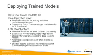 sundog-education.com
datacumulus.com
© 2024 All Rights Reserved Worldwide
Deploying Trained Models
• Save your trained model to S3
• Can deploy two ways:
• Persistent endpoint for making individual
predictions on demand
• SageMaker Batch Transform to get predictions for
an entire dataset
• Lots of cool options
• Inference Pipelines for more complex processing
• SageMaker Neo for deploying to edge devices
• Elastic Inference for accelerating deep learning
models
• Automatic scaling (increase # of endpoints as
needed)
• Shadow Testing evaluates new models against
currently deployed model to catch errors
 
