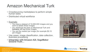 sundog-education.com
datacumulus.com
© 2024 All Rights Reserved Worldwide
Amazon Mechanical Turk
• Crowdsourcing marketplace to perform simple
human tasks
• Distributed virtual workforce
• Example:
• You have a dataset of 10,000,000 images and you
want to labels these images
• You distribute the task on Mechanical Turk and
humans will tag those images
• You set the reward per image (for example $0.10
per image)
• Use cases: image classification, data collection,
business processing
• Integrates with Amazon A2I, SageMaker
Ground Truth…
 
