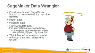 sundog-education.com
datacumulus.com
© 2024 All Rights Reserved Worldwide
SageMaker Data Wrangler
• Visual interface (in SageMaker
Studio) to prepare data for machine
learning
• Import data
• Visualize data
• Transform data (300+
transformations to choose from)
• Or integrate your own custom xforms
with pandas, PySpark, PySpark SQL
• “Quick Model” to train your model
with your data and measure its
results
 