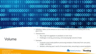 sundog-education.com
datacumulus.com
© 2024 All Rights Reserved Worldwide
Volume
• Definition: Refers to the amount or size of data that organizations are dealing with at any
given time.
• Characteristics:
• May range from gigabytes to petabytes or even more
• Challenges in storing, processing, and analyzing high volumes of data
• Examples:
• A popular social media platform processing terabytes of data daily from user posts,
images, and videos.
• Retailers collecting years' worth of transaction data, amounting to several petabytes.
 