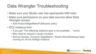 sundog-education.com
datacumulus.com
© 2024 All Rights Reserved Worldwide
Data Wrangler Troubleshooting
• Make sure your Studio user has appropriate IAM roles
• Make sure permissions on your data sources allow Data
Wrangler access
• Add AmazonSageMakerFullAccess policy
• EC2 instance limit
• If you get “The following instance type is not available…” errors
• May need to request a quota increase
• Service Quotas / Amazon SageMaker / Studio KernelGateway Apps
running on ml.m5.4xlarge instance
 