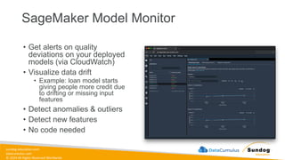 sundog-education.com
datacumulus.com
© 2024 All Rights Reserved Worldwide
SageMaker Model Monitor
• Get alerts on quality
deviations on your deployed
models (via CloudWatch)
• Visualize data drift
• Example: loan model starts
giving people more credit due
to drifting or missing input
features
• Detect anomalies & outliers
• Detect new features
• No code needed
 