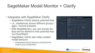 sundog-education.com
datacumulus.com
© 2024 All Rights Reserved Worldwide
SageMaker Model Monitor + Clarify
• Integrates with SageMaker Clarify
• SageMaker Clarify detects potential bias
• i.e., imbalances across different groups /
ages / income brackets
• With ModelMonitor, you can monitor for
bias and be alerted to new potential bias
via CloudWatch
• SageMaker Clarify also helps explain
model behavior
• Understand which features contribute the
most to your predictions
 