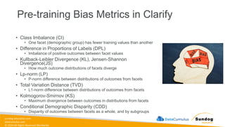 sundog-education.com
datacumulus.com
© 2024 All Rights Reserved Worldwide
Pre-training Bias Metrics in Clarify
• Class Imbalance (CI)
• One facet (demographic group) has fewer training values than another
• Difference in Proportions of Labels (DPL)
• Imbalance of positive outcomes between facet values
• Kullback-Leibler Divergence (KL), Jensen-Shannon
Divergence(JS)
• How much outcome distributions of facets diverge
• Lp-norm (LP)
• P-norm difference between distributions of outcomes from facets
• Total Variation Distance (TVD)
• L1-norm difference between distributions of outcomes from facets
• Kolmogorov-Smirnov (KS)
• Maximum divergence between outcomes in distributions from facets
• Conditional Demographic Disparity (CDD)
• Disparity of outcomes between facets as a whole, and by subgroups
 