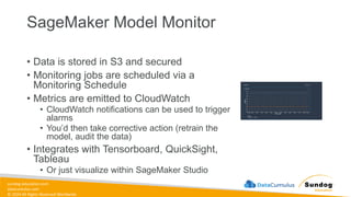 sundog-education.com
datacumulus.com
© 2024 All Rights Reserved Worldwide
SageMaker Model Monitor
• Data is stored in S3 and secured
• Monitoring jobs are scheduled via a
Monitoring Schedule
• Metrics are emitted to CloudWatch
• CloudWatch notifications can be used to trigger
alarms
• You’d then take corrective action (retrain the
model, audit the data)
• Integrates with Tensorboard, QuickSight,
Tableau
• Or just visualize within SageMaker Studio
 