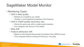 sundog-education.com
datacumulus.com
© 2024 All Rights Reserved Worldwide
SageMaker Model Monitor
• Monitoring Types:
• Drift in data quality
• Relative to a baseline you create
• “Quality” is just statistical properties of the features
• Drift in model quality (accuracy, etc)
• Works the same way with a model quality baseline
• Can integrate with Ground Truth labels
• Bias drift
• Feature attribution drift
• Based on Normalized Discounted Cumulative Gain (NDCG) score
• This compares feature ranking of training vs. live data
 
