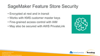 sundog-education.com
datacumulus.com
© 2024 All Rights Reserved Worldwide
SageMaker Feature Store Security
• Encrypted at rest and in transit
• Works with KMS customer master keys
• Fine-grained access control with IAM
• May also be secured with AWS PrivateLink
 