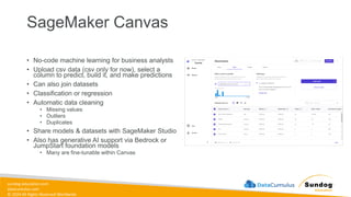 sundog-education.com
datacumulus.com
© 2024 All Rights Reserved Worldwide
SageMaker Canvas
• No-code machine learning for business analysts
• Upload csv data (csv only for now), select a
column to predict, build it, and make predictions
• Can also join datasets
• Classification or regression
• Automatic data cleaning
• Missing values
• Outliers
• Duplicates
• Share models & datasets with SageMaker Studio
• Also has generative AI support via Bedrock or
JumpStart foundation models
• Many are fine-tunable within Canvas
 