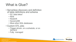 sundog-education.com
datacumulus.com
© 2024 All Rights Reserved Worldwide
What is Glue?
• Serverless discovery and definition
of table definitions and schema
• S3 “data lakes”
• RDS
• Redshift
• DynamoDB
• Most other SQL databases
• Custom ETL jobs
• Trigger-driven, on a schedule, or on
demand
• Fully managed
 