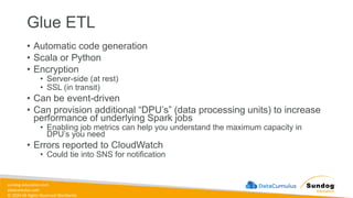 sundog-education.com
datacumulus.com
© 2024 All Rights Reserved Worldwide
Glue ETL
• Automatic code generation
• Scala or Python
• Encryption
• Server-side (at rest)
• SSL (in transit)
• Can be event-driven
• Can provision additional “DPU’s” (data processing units) to increase
performance of underlying Spark jobs
• Enabling job metrics can help you understand the maximum capacity in
DPU’s you need
• Errors reported to CloudWatch
• Could tie into SNS for notification
 
