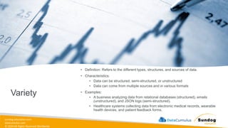 sundog-education.com
datacumulus.com
© 2024 All Rights Reserved Worldwide
Variety
• Definition: Refers to the different types, structures, and sources of data.
• Characteristics:
• Data can be structured, semi-structured, or unstructured
• Data can come from multiple sources and in various formats
• Examples:
• A business analyzing data from relational databases (structured), emails
(unstructured), and JSON logs (semi-structured).
• Healthcare systems collecting data from electronic medical records, wearable
health devices, and patient feedback forms.
 
