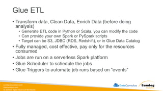 sundog-education.com
datacumulus.com
© 2024 All Rights Reserved Worldwide
Glue ETL
• Transform data, Clean Data, Enrich Data (before doing
analysis)
• Generate ETL code in Python or Scala, you can modify the code
• Can provide your own Spark or PySpark scripts
• Target can be S3, JDBC (RDS, Redshift), or in Glue Data Catalog
• Fully managed, cost effective, pay only for the resources
consumed
• Jobs are run on a serverless Spark platform
• Glue Scheduler to schedule the jobs
• Glue Triggers to automate job runs based on “events”
 