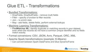 sundog-education.com
datacumulus.com
© 2024 All Rights Reserved Worldwide
Glue ETL - Transformations
• Bundled Transformations:
• DropFields, DropNullFields – remove (null) fields
• Filter – specify a function to filter records
• Join – to enrich data
• Map - add fields, delete fields, perform external lookups
• Machine Learning Transformations:
• FindMatches ML: identify duplicate or matching records in your dataset,
even when the records do not have a common unique identifier and no fields
match exactly.
• Format conversions: CSV, JSON, Avro, Parquet, ORC, XML
• Apache Spark transformations (example: K-Means)
• Can convert between Spark DataFrame and Glue DynamicFrame
 