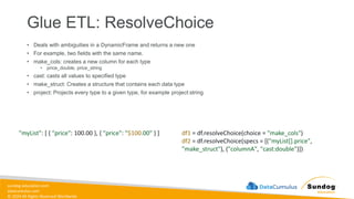 sundog-education.com
datacumulus.com
© 2024 All Rights Reserved Worldwide
Glue ETL: ResolveChoice
• Deals with ambiguities in a DynamicFrame and returns a new one
• For example, two fields with the same name.
• make_cols: creates a new column for each type
• price_double, price_string
• cast: casts all values to specified type
• make_struct: Creates a structure that contains each data type
• project: Projects every type to a given type, for example project:string
df1 = df.resolveChoice(choice = "make_cols")
df2 = df.resolveChoice(specs = [("myList[].price",
"make_struct"), ("columnA", "cast:double")])
"myList": [ { "price": 100.00 }, { "price": "$100.00" } ]
 