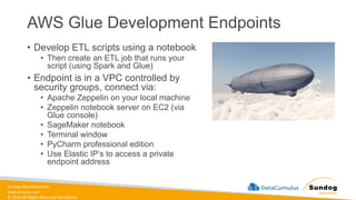 sundog-education.com
datacumulus.com
© 2024 All Rights Reserved Worldwide
AWS Glue Development Endpoints
• Develop ETL scripts using a notebook
• Then create an ETL job that runs your
script (using Spark and Glue)
• Endpoint is in a VPC controlled by
security groups, connect via:
• Apache Zeppelin on your local machine
• Zeppelin notebook server on EC2 (via
Glue console)
• SageMaker notebook
• Terminal window
• PyCharm professional edition
• Use Elastic IP’s to access a private
endpoint address
 