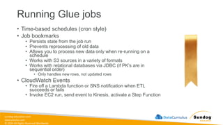 sundog-education.com
datacumulus.com
© 2024 All Rights Reserved Worldwide
Running Glue jobs
• Time-based schedules (cron style)
• Job bookmarks
• Persists state from the job run
• Prevents reprocessing of old data
• Allows you to process new data only when re-running on a
schedule
• Works with S3 sources in a variety of formats
• Works with relational databases via JDBC (if PK’s are in
sequential order)
• Only handles new rows, not updated rows
• CloudWatch Events
• Fire off a Lambda function or SNS notification when ETL
succeeds or fails
• Invoke EC2 run, send event to Kinesis, activate a Step Function
 