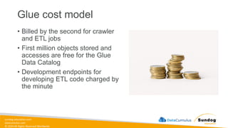 sundog-education.com
datacumulus.com
© 2024 All Rights Reserved Worldwide
Glue cost model
• Billed by the second for crawler
and ETL jobs
• First million objects stored and
accesses are free for the Glue
Data Catalog
• Development endpoints for
developing ETL code charged by
the minute
 