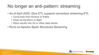 sundog-education.com
datacumulus.com
© 2024 All Rights Reserved Worldwide
No longer an anti-pattern: streaming
• As of April 2020, Glue ETL supports serverless streaming ETL
• Consumes from Kinesis or Kafka
• Clean & transform in-flight
• Store results into S3 or other data stores
• Runs on Apache Spark Structured Streaming
 