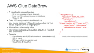 sundog-education.com
datacumulus.com
© 2024 All Rights Reserved Worldwide
AWS Glue DataBrew
• A visual data preparation tool
• UI for pre-processing large data sets
• Input from S3, data warehouse, or database
• Output to S3
• Over 250 ready-made transformations
• You create “recipes” of transformations that can be
saved as jobs within a larger project
• May define data quality rules
• May create datasets with custom SQL from Redshift
and Snowflake
• Security
• Can integrate with KMS (with customer master keys only)
• SSL in transit
• IAM can restrict who can do what
• CloudWatch & CloudTrail
{
"RecipeAction": {
"Operation": "NEST_TO_MAP",
"Parameters": {
"sourceColumns":
"["age","weight_kg","height_cm"]",
"targetColumn": "columnName",
"removeSourceColumns": "true"
}
}
}
Example: convert selected columns to key-value pairs
 