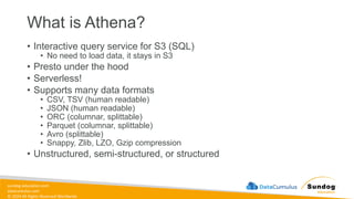 sundog-education.com
datacumulus.com
© 2024 All Rights Reserved Worldwide
What is Athena?
• Interactive query service for S3 (SQL)
• No need to load data, it stays in S3
• Presto under the hood
• Serverless!
• Supports many data formats
• CSV, TSV (human readable)
• JSON (human readable)
• ORC (columnar, splittable)
• Parquet (columnar, splittable)
• Avro (splittable)
• Snappy, Zlib, LZO, Gzip compression
• Unstructured, semi-structured, or structured
 