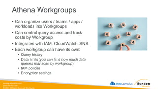 sundog-education.com
datacumulus.com
© 2024 All Rights Reserved Worldwide
Athena Workgroups
• Can organize users / teams / apps /
workloads into Workgroups
• Can control query access and track
costs by Workgroup
• Integrates with IAM, CloudWatch, SNS
• Each workgroup can have its own:
• Query history
• Data limits (you can limit how much data
queries may scan by workgroup)
• IAM policies
• Encryption settings
 