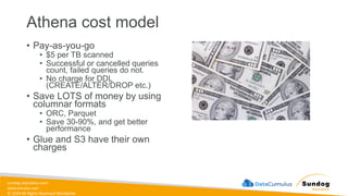 sundog-education.com
datacumulus.com
© 2024 All Rights Reserved Worldwide
Athena cost model
• Pay-as-you-go
• $5 per TB scanned
• Successful or cancelled queries
count, failed queries do not.
• No charge for DDL
(CREATE/ALTER/DROP etc.)
• Save LOTS of money by using
columnar formats
• ORC, Parquet
• Save 30-90%, and get better
performance
• Glue and S3 have their own
charges
 