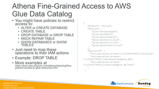sundog-education.com
datacumulus.com
© 2024 All Rights Reserved Worldwide
Athena Fine-Grained Access to AWS
Glue Data Catalog
• You might have policies to restrict
access to:
• ALTER or CREATE DATABASE
• CREATE TABLE
• DROP DATABASE or DROP TABLE
• MSCK REPAIR TABLE
• SHOW DATABASES or SHOW
TABLES
• Just need to map these
operations to their IAM actions
• Example: DROP TABLE
• More examples at
https://docs.aws.amazon.com/athena/latest/ug/fine-
grained-access-to-glue-resources.html
{
"Effect": "Allow",
"Action": [
"glue:GetDatabase",
"glue:GetTable",
"glue:DeleteTable",
"glue:GetPartitions",
"glue:GetPartition",
"glue:DeletePartition"
],
"Resource": [
"arn:aws:glue:us-east-1:123456789012:catalog",
"arn:aws:glue:us-east-
1:123456789012:database/example_db",
"arn:aws:glue:us-east-
1:123456789012:table/example_db/test"
]
}
 