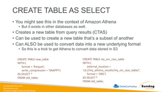 sundog-education.com
datacumulus.com
© 2024 All Rights Reserved Worldwide
CREATE TABLE AS SELECT
• You might see this in the context of Amazon Athena
• But it exists in other databases as well.
• Creates a new table from query results (CTAS)
• Can be used to create a new table that’s a subset of another
• Can ALSO be used to convert data into a new underlying format
• So this is a trick to get Athena to convert data stored in S3
CREATE TABLE new_table
WITH (
format = 'Parquet',
write_compression = 'SNAPPY')
AS SELECT *
FROM old_table;
CREATE TABLE my_orc_ctas_table
WITH (
external_location =
's3://my_athena_results/my_orc_stas_table/',
format = 'ORC')
AS SELECT *
FROM old_table;
 