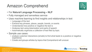 sundog-education.com
datacumulus.com
© 2024 All Rights Reserved Worldwide
Amazon Comprehend
• For Natural Language Processing – NLP
• Fully managed and serverless service
• Uses machine learning to find insights and relationships in text
• Language of the text
• Extracts key phrases, places, people, brands, or events
• Understands how positive or negative the text is
• Analyzes text using tokenization and parts of speech
• Automatically organizes a collection of text files by topic
• Sample use cases:
• analyze customer interactions (emails) to find what leads to a positive or negative
experience
• Create and groups articles by topics that Comprehend will uncover
 