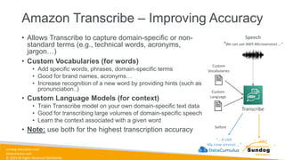sundog-education.com
datacumulus.com
© 2024 All Rights Reserved Worldwide
Amazon Transcribe – Improving Accuracy
• Allows Transcribe to capture domain-specific or non-
standard terms (e.g., technical words, acronyms,
jargon…)
• Custom Vocabularies (for words)
• Add specific words, phrases, domain-specific terms
• Good for brand names, acronyms…
• Increase recognition of a new word by providing hints (such as
pronunciation..)
• Custom Language Models (for context)
• Train Transcribe model on your own domain-specific text data
• Good for transcribing large volumes of domain-specific speech
• Learn the context associated with a given word
• Note: use both for the highest transcription accuracy
Transcribe
Speech
“We can use AWS Microservices …”
before
“… A USA
My crow services …”
“… AWS
Microservices … ”
Custom
Vocabularies
Custom
Language
 