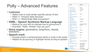 sundog-education.com
datacumulus.com
© 2024 All Rights Reserved Worldwide
Polly – Advanced Features
• Lexicons
• Define how to read certain specific pieces of text
• AWS => “Amazon Web Services”
• W3C => “World Wide Web Consortium”
• SSML - Speech Synthesis Markup Language
• Markup for your text to indicate how to pronounce it
• Example: “Hello, <break> how are you?”
• Voice engine: generative, long-form, neural,
standard…
• Speech mark:
• Encode where a sentence/word starts or ends in the audio
• Helpful for lip-syncing or highlight words as they’re spoken
 