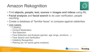 sundog-education.com
datacumulus.com
© 2024 All Rights Reserved Worldwide
Amazon Rekognition
• Find objects, people, text, scenes in images and videos using ML
• Facial analysis and facial search to do user verification, people
counting
• Create a database of “familiar faces” or compare against celebrities
• Use cases:
• Labeling
• Content Moderation
• Text Detection
• Face Detection and Analysis (gender, age range, emotions…)
• Face Search and Verification
• Celebrity Recognition
• Pathing (ex: for sports game analysis)
 