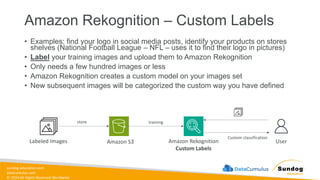 sundog-education.com
datacumulus.com
© 2024 All Rights Reserved Worldwide
Amazon Rekognition – Custom Labels
• Examples: find your logo in social media posts, identify your products on stores
shelves (National Football League – NFL – uses it to find their logo in pictures)
• Label your training images and upload them to Amazon Rekognition
• Only needs a few hundred images or less
• Amazon Rekognition creates a custom model on your images set
• New subsequent images will be categorized the custom way you have defined
Labeled Images Amazon S3
store
Amazon Rekognition
Custom Labels
training
User
Custom classification
 