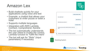 sundog-education.com
datacumulus.com
© 2024 All Rights Reserved Worldwide
Amazon Lex
• Build chatbots quickly for your
applications using voice and text
• Example: a chatbot that allows your
customers to order pizzas or book a
hotel
• Supports multiple languages
• Integration with AWS Lambda,
Connect, Comprehend, Kendra
• The bot automatically understands
the user intent to invoke the correct
Lambda function to “fulfill the intent”
• The bot will ask for ”Slots” (input
parameters) if necessary Booking System
 