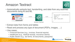 sundog-education.com
datacumulus.com
© 2024 All Rights Reserved Worldwide
Amazon Textract
• Automatically extracts text, handwriting, and data from any scanned
documents using AI and ML
• Extract data from forms and tables
• Read and process any type of document (PDFs, images, …)
• Use cases:
• Financial Services (e.g., invoices, financial reports)
• Healthcare (e.g., medical records, insurance claims)
• Public Sector (e.g., tax forms, ID documents, passports)
Amazon Textract
{
“Document ID”: “123456789-005”,
“Name”: “”,
“SEX”: “F”,
“DOB”: “23.05.1997”,
…
}
analyze result
 