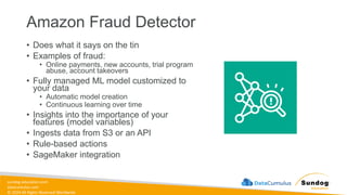 sundog-education.com
datacumulus.com
© 2024 All Rights Reserved Worldwide
Amazon Fraud Detector
• Does what it says on the tin
• Examples of fraud:
• Online payments, new accounts, trial program
abuse, account takeovers
• Fully managed ML model customized to
your data
• Automatic model creation
• Continuous learning over time
• Insights into the importance of your
features (model variables)
• Ingests data from S3 or an API
• Rule-based actions
• SageMaker integration
 