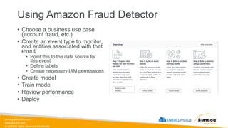 sundog-education.com
datacumulus.com
© 2024 All Rights Reserved Worldwide
Using Amazon Fraud Detector
• Choose a business use case
(account fraud, etc.)
• Create an event type to monitor,
and entities associated with that
event
• Point this to the data source for
this event
• Define labels
• Create necessary IAM permissions
• Create model
• Train model
• Review performance
• Deploy
 
