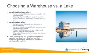 sundog-education.com
datacumulus.com
© 2024 All Rights Reserved Worldwide
Choosing a Warehouse vs. a Lake
• Use a Data Warehouse when:
• You have structured data sources and require fast and
complex queries.
• Data integration from different sources is essential.
• Business intelligence and analytics are the primary use
cases.
• Use a Data Lake when:
• You have a mix of structured, semi-structured, or
unstructured data.
• You need a scalable and cost-effective solution to store
massive amounts of data.
• Future needs for data are uncertain, and you want
flexibility in storage and processing.
• Advanced analytics, machine learning, or data discovery
are key goals.
• Often, organizations use a combination of both,
ingesting raw data into a data lake and then
processing and moving refined data into a data
warehouse for analysis.
 