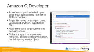 sundog-education.com
datacumulus.com
© 2024 All Rights Reserved Worldwide
Amazon Q Developer
• AI code companion to help you
code new applications (similar to
GitHub Copilot)
• Supports many languages: Java,
JavaScript, Python, TypeScript,
C#...
• Real-time code suggestions and
security scans
• Software agent to implement
features, generate documentation,
bootstrapping new projects
 